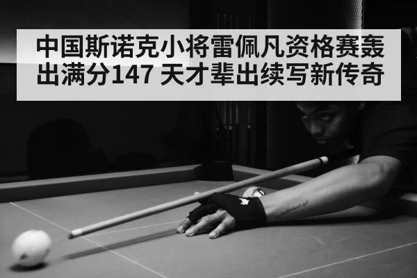 中国斯诺克小将雷佩凡资格赛轰出满分147 天才辈出续写新传奇