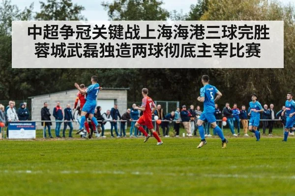 中超争冠关键战上海海港三球完胜蓉城武磊独造两球彻底主宰比赛