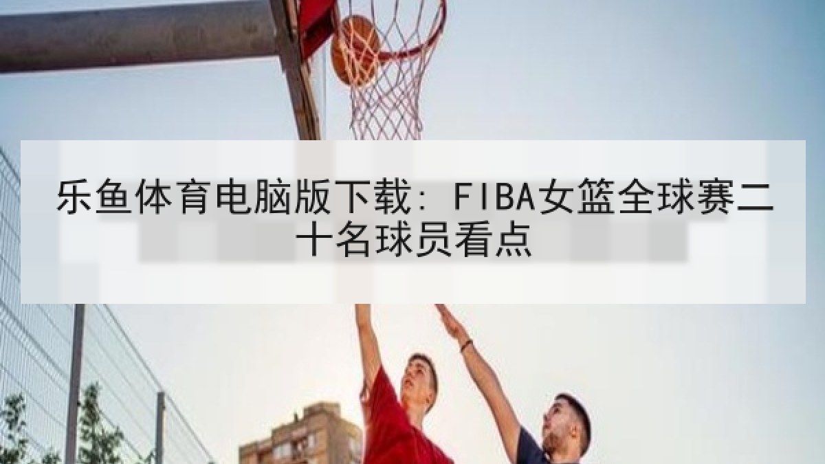 乐鱼体育电脑版下载: FIBA女篮全球赛二十名球员看点