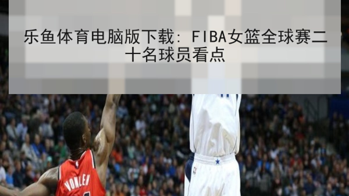 乐鱼体育电脑版下载: FIBA女篮全球赛二十名球员看点