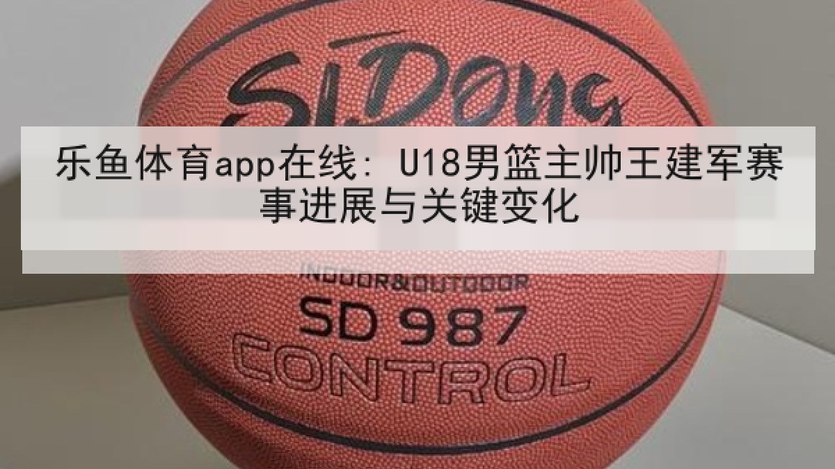 乐鱼体育app在线: U18男篮主帅王建军赛事进展与关键变化