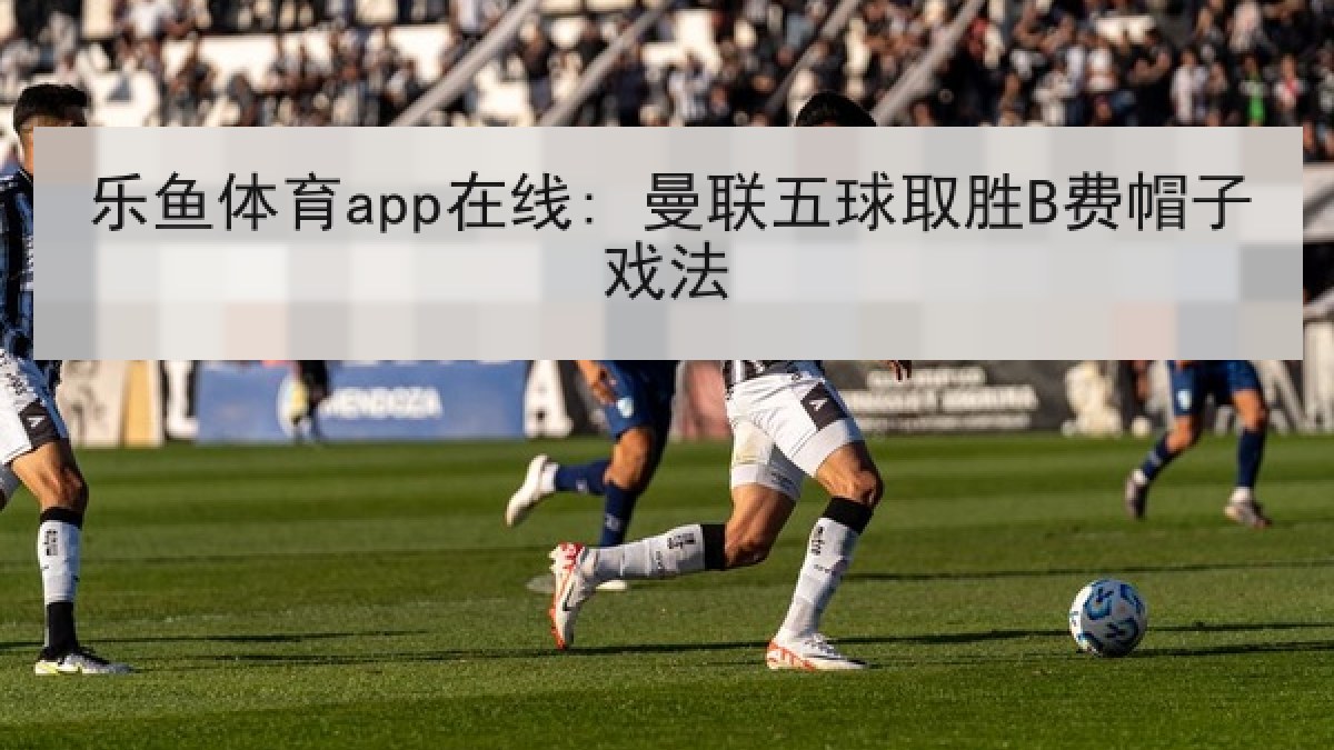 乐鱼体育app在线: 曼联五球取胜B费帽子戏法