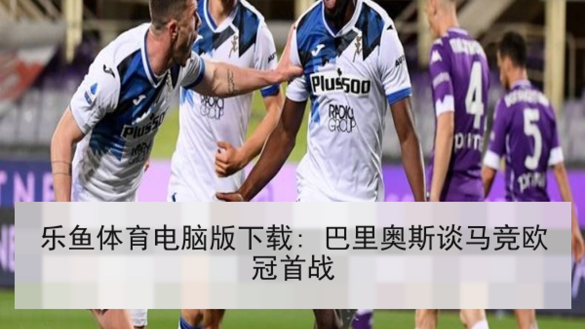 乐鱼体育电脑版下载: 巴里奥斯谈马竞欧冠首战